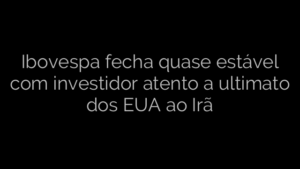 ​Ibovespa fecha quase estável com investidor atento a ultimato dos EUA ao Irã 